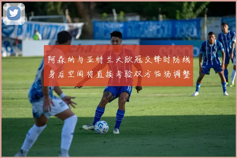 阿森纳与亚特兰大欧冠交锋时防线身后空间将直接考验双方临场调整