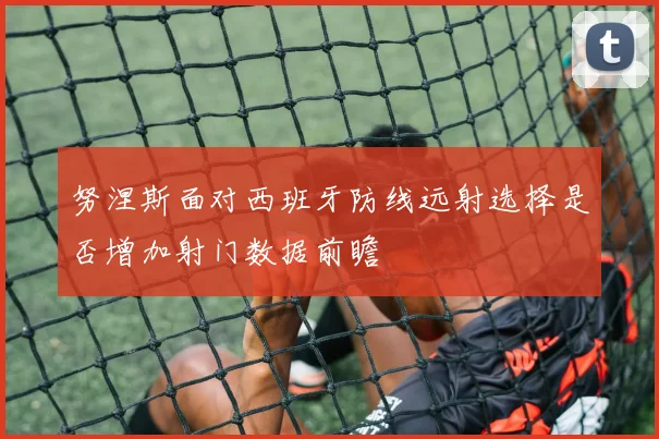 努涅斯面对西班牙防线远射选择是否增加射门数据前瞻