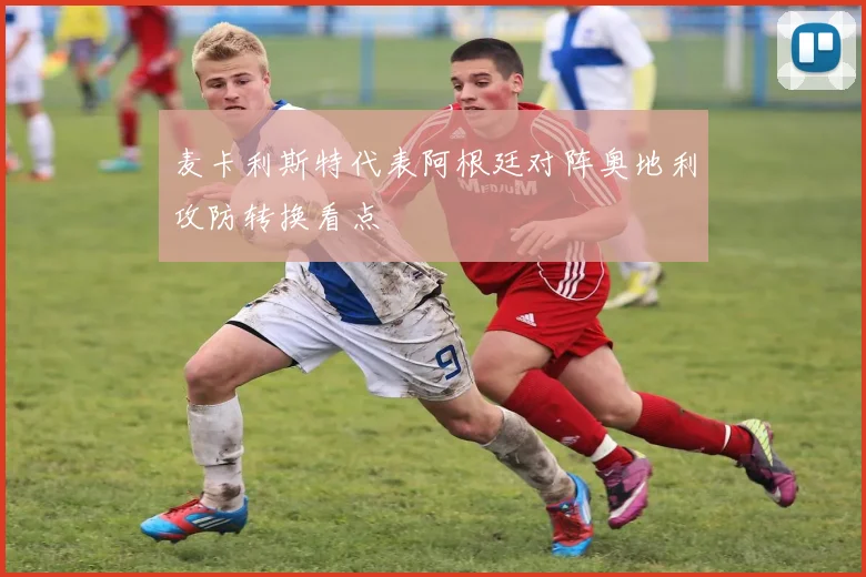 麦卡利斯特代表阿根廷对阵奥地利攻防转换看点