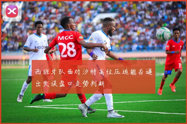 西班牙队面对沙特高位压迫能否逼出失误盘口走势判断