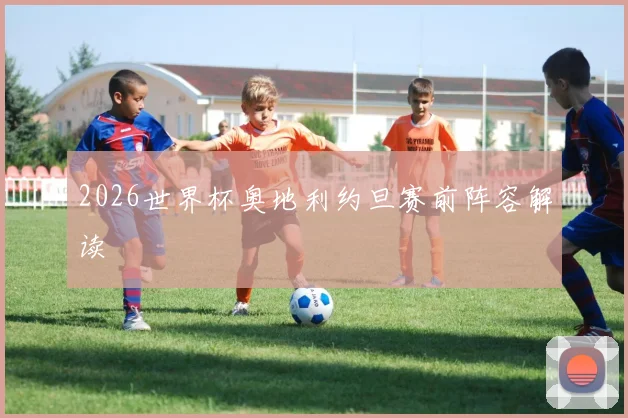 2026世界杯奥地利约旦赛前阵容解读