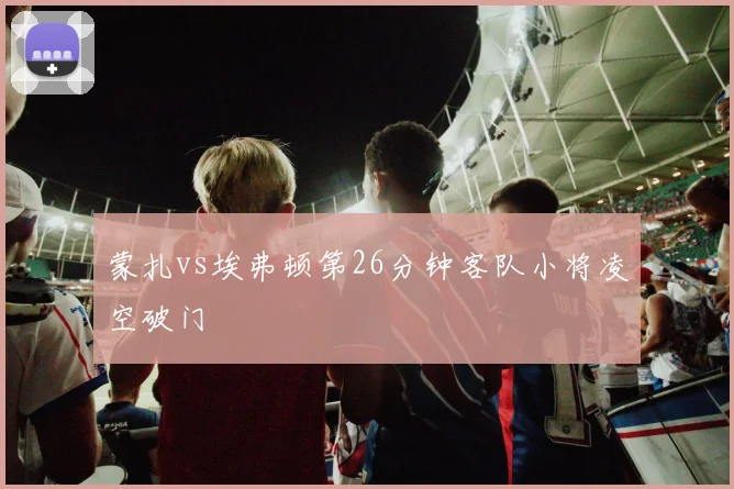 蒙扎vs埃弗顿第26分钟客队小将凌空破门