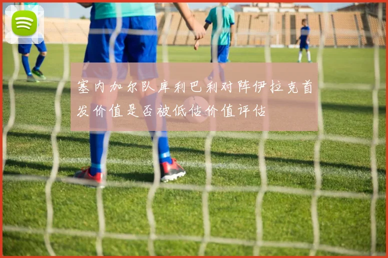 塞内加尔队库利巴利对阵伊拉克首发价值是否被低估价值评估