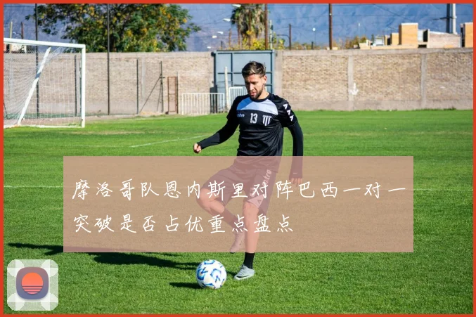 摩洛哥队恩内斯里对阵巴西一对一突破是否占优重点盘点