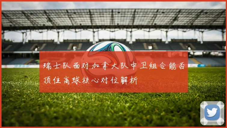 瑞士队面对加拿大队中卫组合能否顶住高球核心对位解析