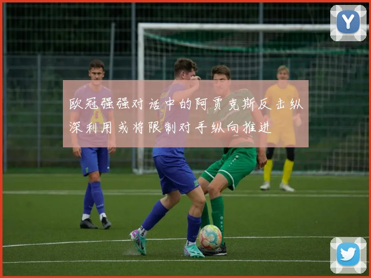 欧冠强强对话中的阿贾克斯反击纵深利用或将限制对手纵向推进