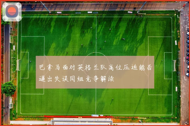 巴拿马面对英格兰队高位压迫能否逼出失误同组竞争解读