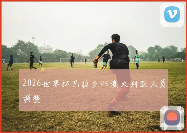 2026世界杯巴拉圭vs澳大利亚人员调整