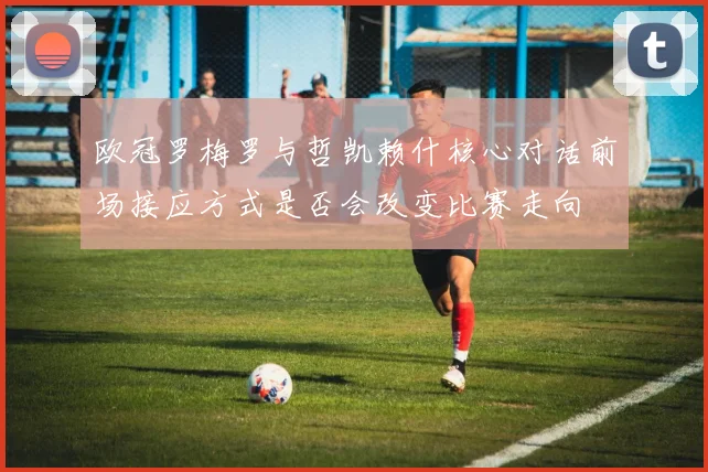 欧冠罗梅罗与哲凯赖什核心对话前场接应方式是否会改变比赛走向