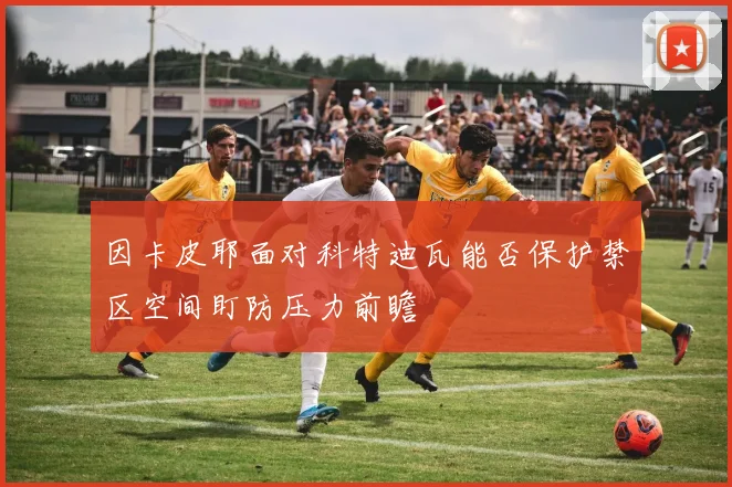 因卡皮耶面对科特迪瓦能否保护禁区空间盯防压力前瞻