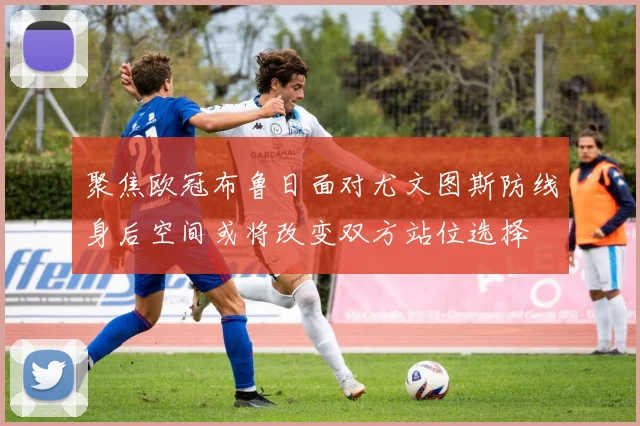 聚焦欧冠布鲁日面对尤文图斯防线身后空间或将改变双方站位选择