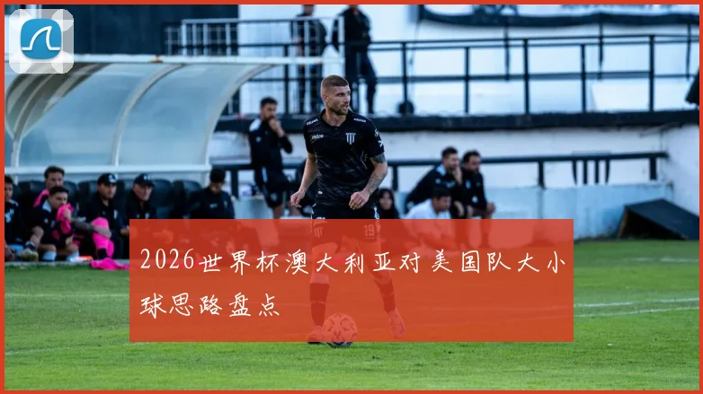 2026世界杯澳大利亚对美国队大小球思路盘点