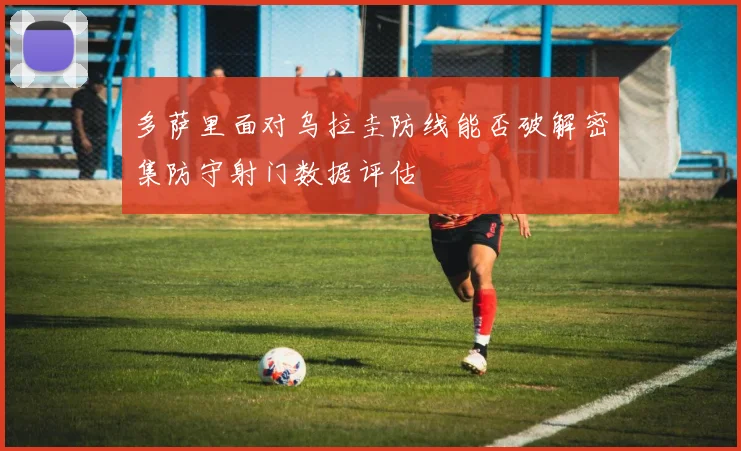 多萨里面对乌拉圭防线能否破解密集防守射门数据评估