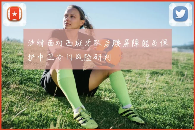 沙特面对西班牙队后腰屏障能否保护中卫冷门风险研判