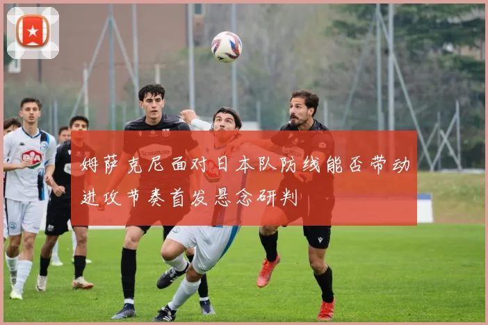 姆萨克尼面对日本队防线能否带动进攻节奏首发悬念研判