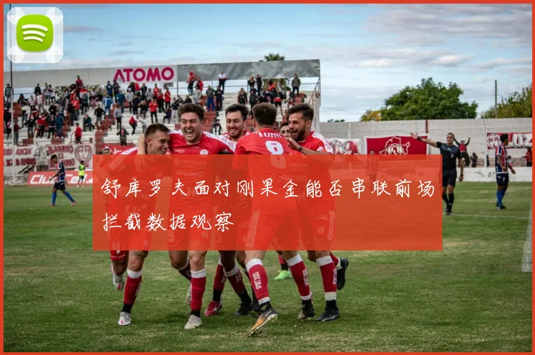 舒库罗夫面对刚果金能否串联前场拦截数据观察