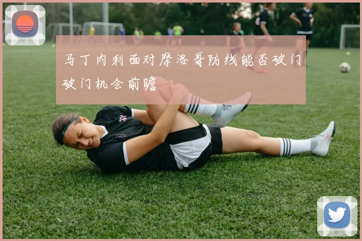 马丁内利面对摩洛哥防线能否破门破门机会前瞻
