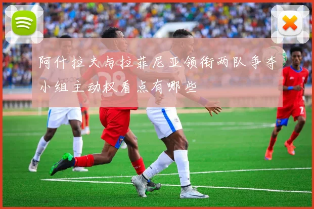 阿什拉夫与拉菲尼亚领衔两队争夺小组主动权看点有哪些