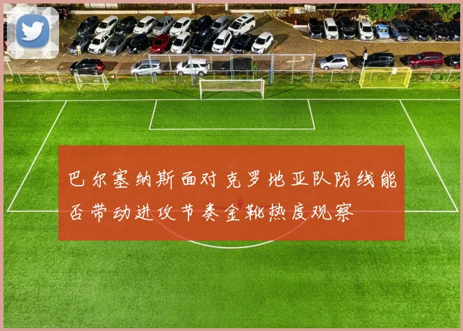 巴尔塞纳斯面对克罗地亚队防线能否带动进攻节奏金靴热度观察