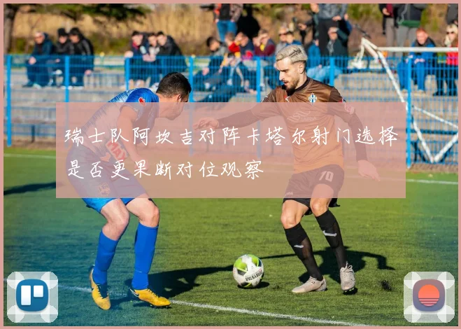 瑞士队阿坎吉对阵卡塔尔射门选择是否更果断对位观察