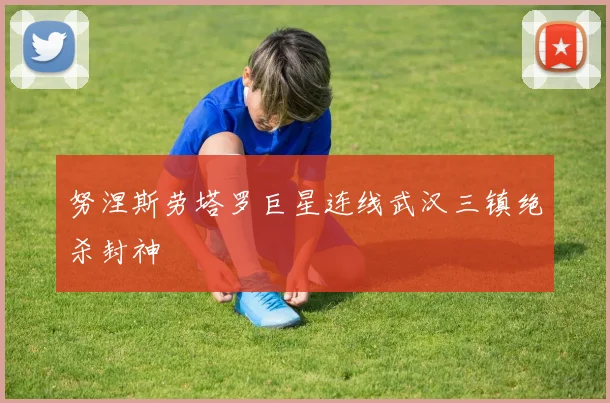努涅斯劳塔罗巨星连线武汉三镇绝杀封神