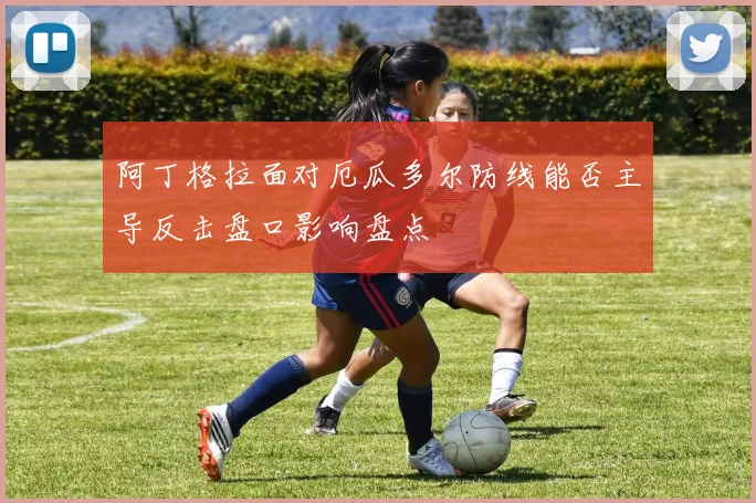 阿丁格拉面对厄瓜多尔防线能否主导反击盘口影响盘点