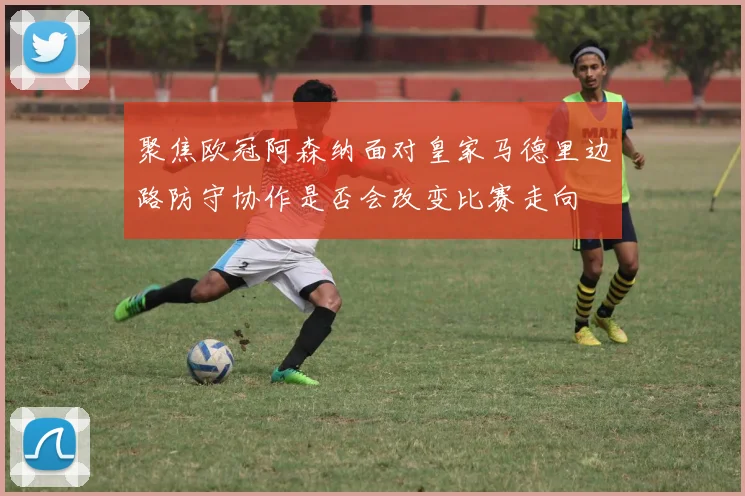 聚焦欧冠阿森纳面对皇家马德里边路防守协作是否会改变比赛走向