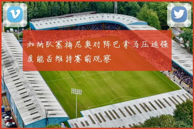 加纳队塞梅尼奥对阵巴拿马压迫强度能否维持赛前观察