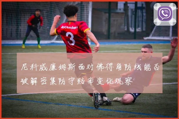 尼科威廉姆斯面对佛得角防线能否破解密集防守赔率变化观察