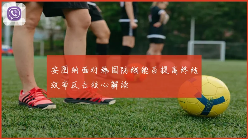 安图纳面对韩国防线能否提高终结效率反击核心解读