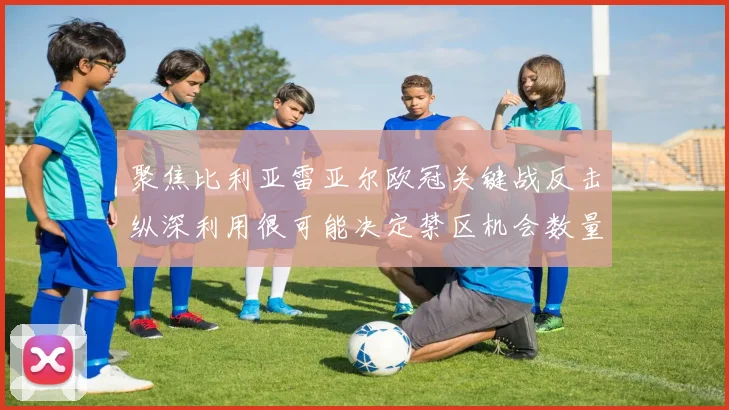 聚焦比利亚雷亚尔欧冠关键战反击纵深利用很可能决定禁区机会数量