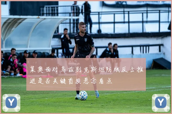 莱奥面对乌兹别克斯坦防线反击推进是否关键首发悬念看点