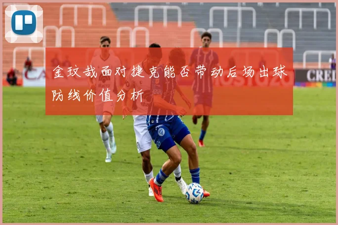金玟哉面对捷克能否带动后场出球防线价值分析