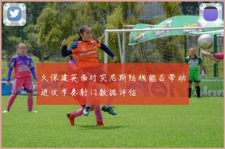 久保建英面对突尼斯防线能否带动进攻节奏射门数据评估